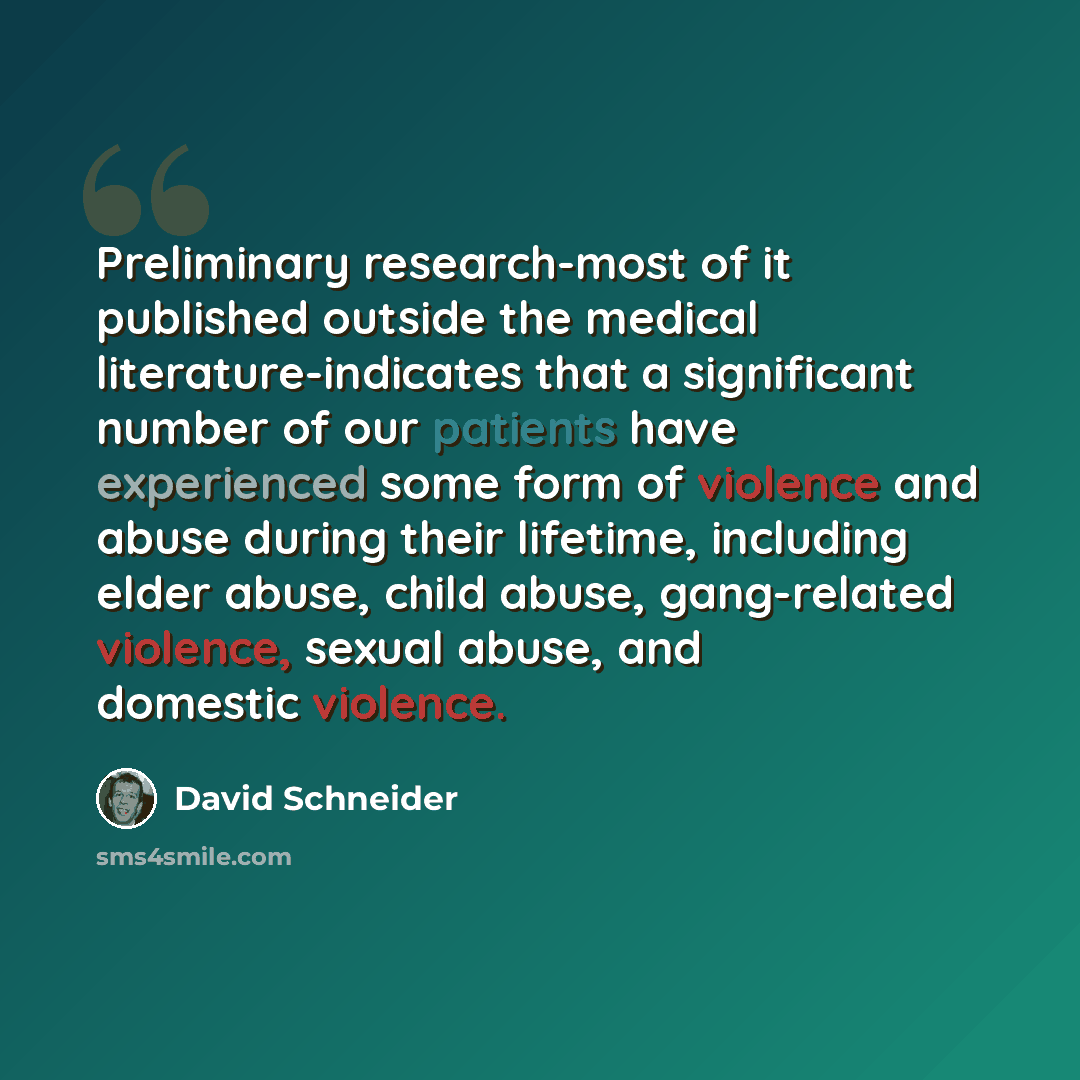 “Preliminary research-most of it published outside the medical literature-indicates that a significant number of our patients have experienced some form of violence and abuse during their lifetime, including elder abuse, child abuse, gang-related violence, sexual abuse, and domestic violence.” quote by David Schneider