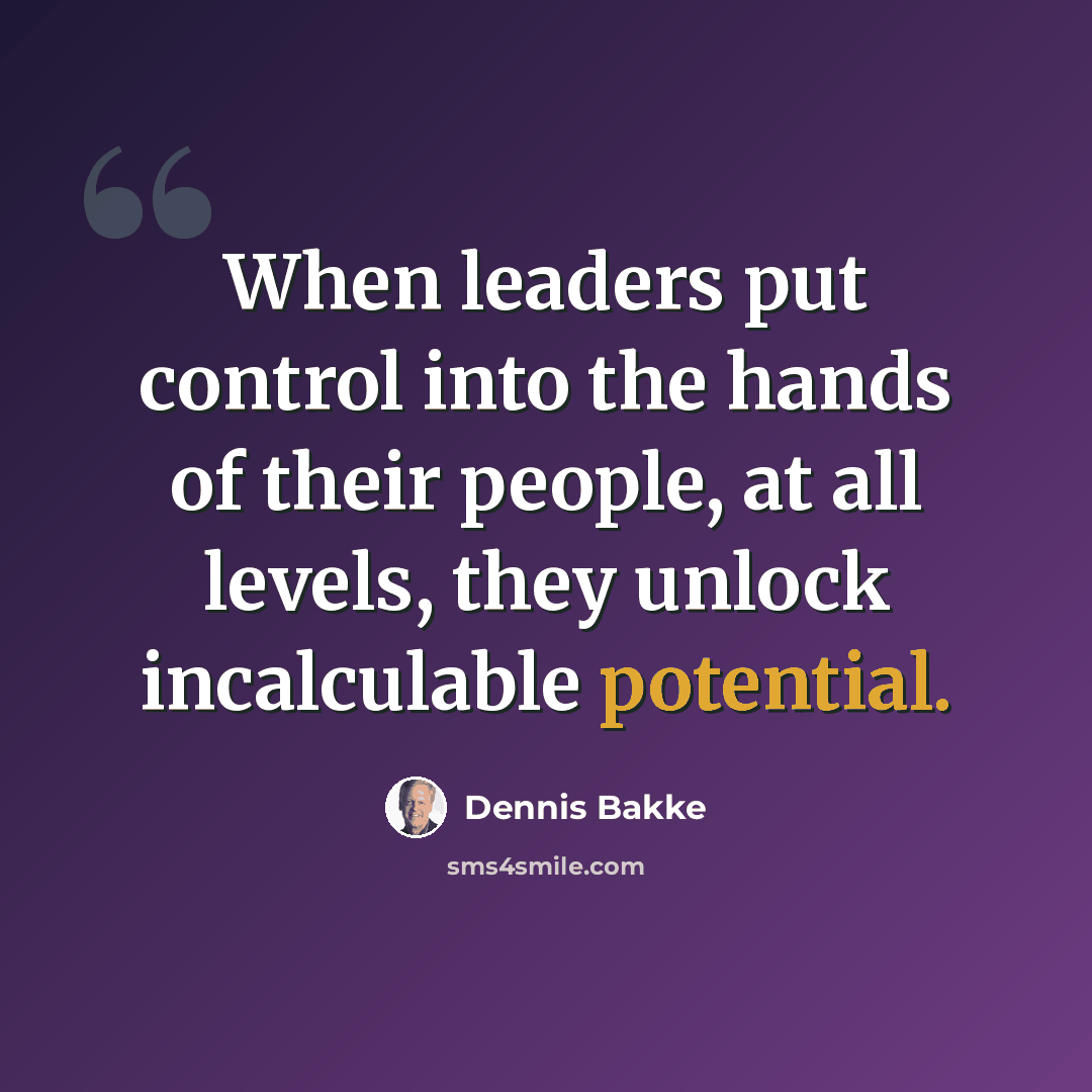 “When leaders put control into the hands of their people, at all levels, they unlock incalculable potential.” quote by Dennis Bakke