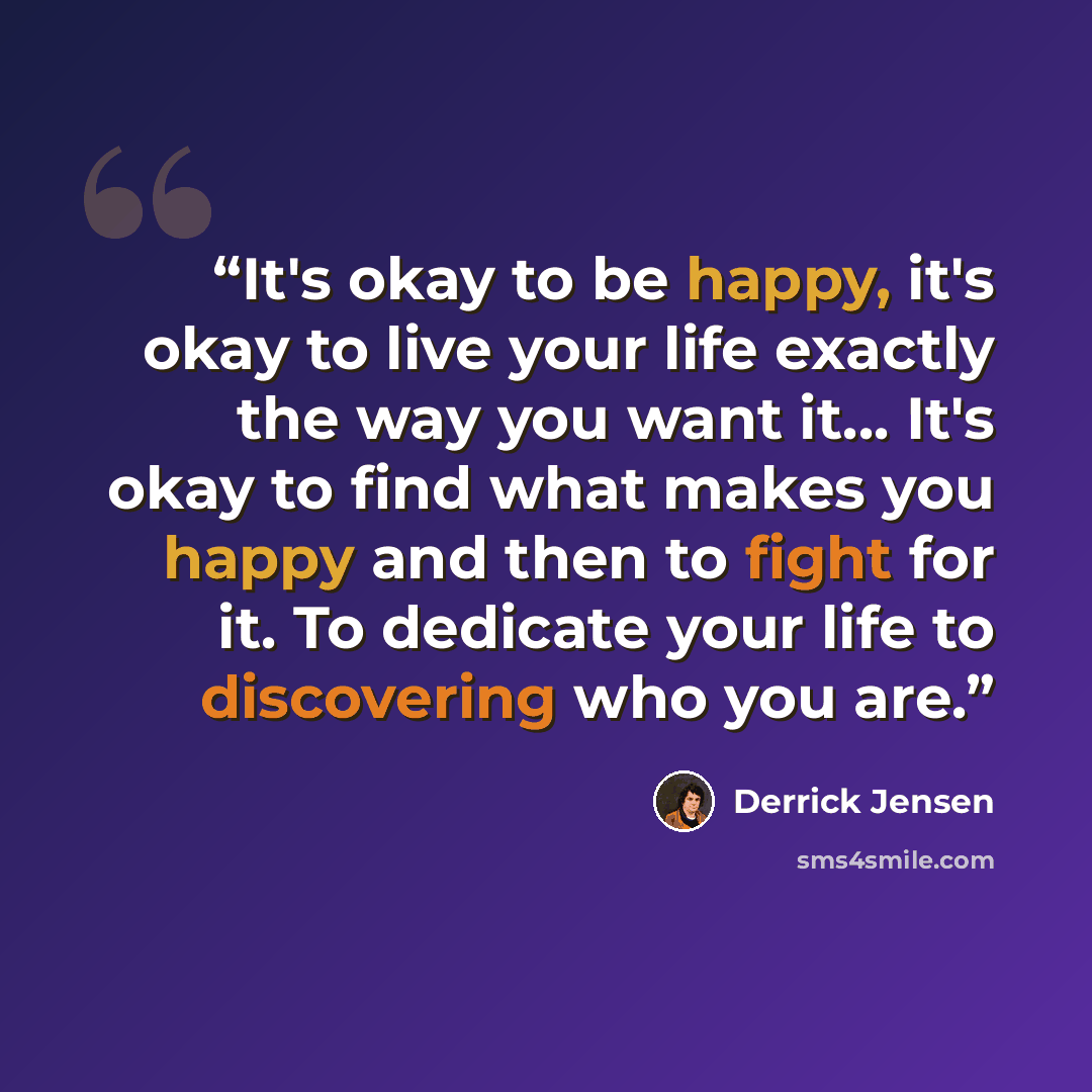 “It's okay to be happy, it's okay to live your life exactly the way you want it... It's okay to find what makes you happy and then to fight for it. To dedicate your life to discovering who you are.” quote by Derrick Jensen