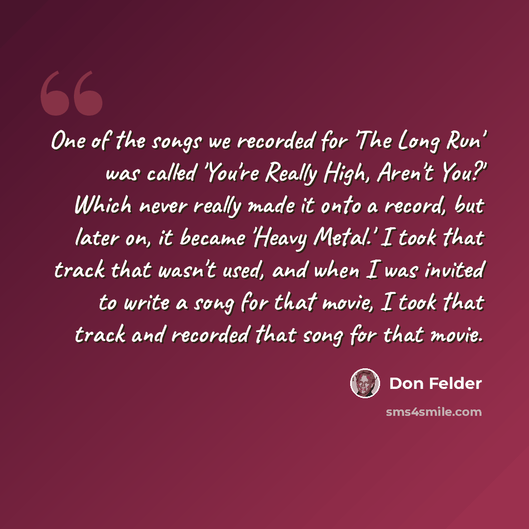 “One of the songs we recorded for 'The Long Run' was called 'You're Really High, Aren't You?' Which never really made it onto a record, but later on, it became 'Heavy Metal.' I took that track that wasn't used, and when I was invited to write a song for that movie, I took that track and recorded…” quote by Don Felder
