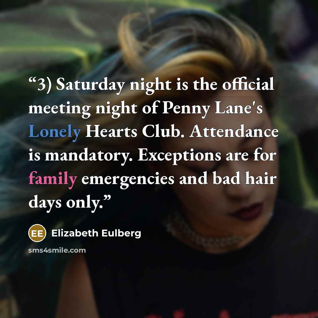 “3) Saturday night is the official meeting night of Penny Lane's Lonely Hearts Club. Attendance is mandatory. Exceptions are for family emergencies and bad hair days only.” quote by Elizabeth Eulberg