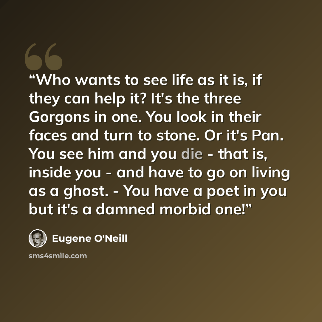 “Who wants to see life as it is, if they can help it? It's the three Gorgons in one. You look in their faces and turn to stone. Or it's Pan. You see him and you die - that is, inside you - and have to go on living as a ghost. - You have a poet in you but it's a damned morbid one!” quote by Eugene O'Neill