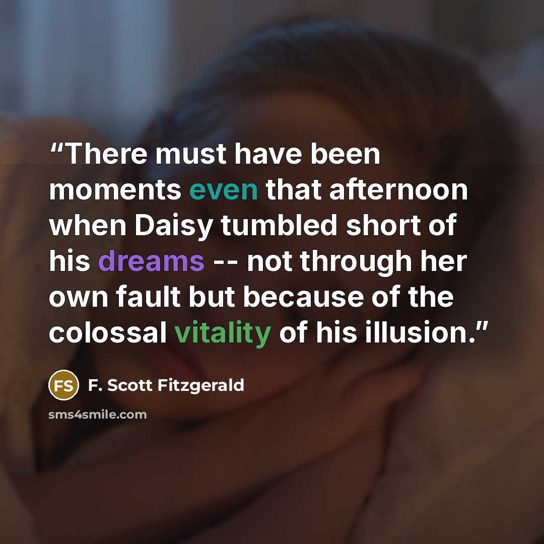“There must have been moments even that afternoon when Daisy tumbled short of his dreams -- not through her own fault but because of the colossal vitality of his illusion.” quote by F. Scott Fitzgerald