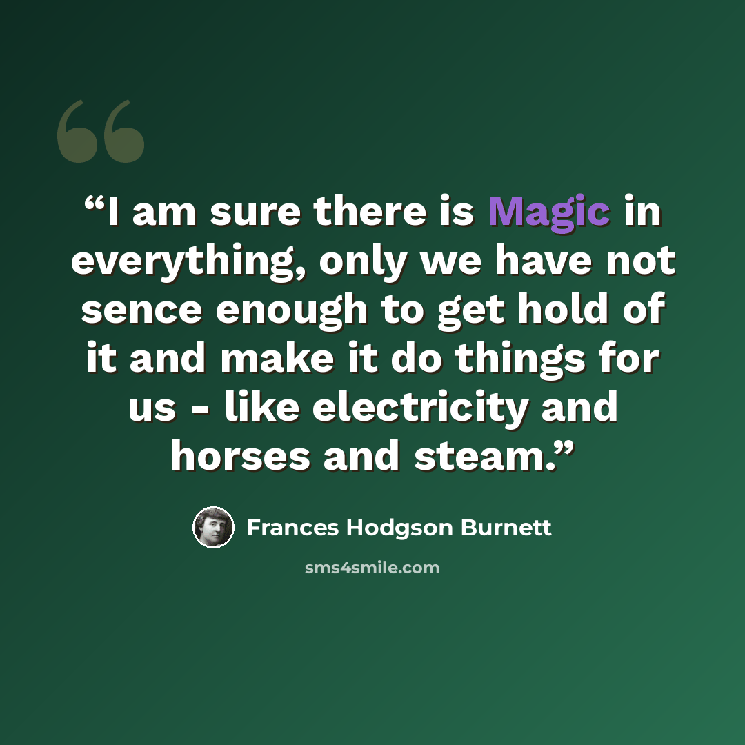 “I am sure there is Magic in everything, only we have not sence enough to get hold of it and make it do things for us - like electricity and horses and steam.” quote by Frances Hodgson Burnett