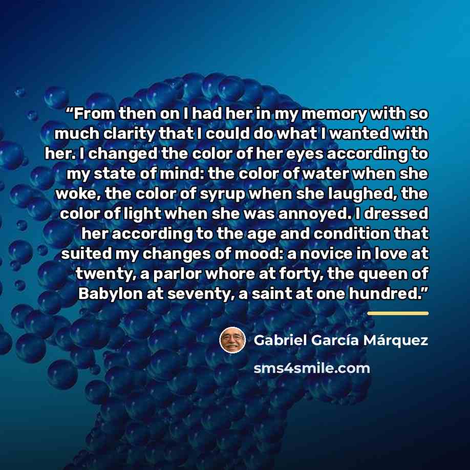 “From then on I had her in my memory with so much clarity that I could do what I wanted with her. I changed the color of her eyes according to my state of mind: the color of water when she woke, the color of syrup when she laughed, the color of light when she was annoyed. I dressed her according to…” quote by Gabriel García Márquez