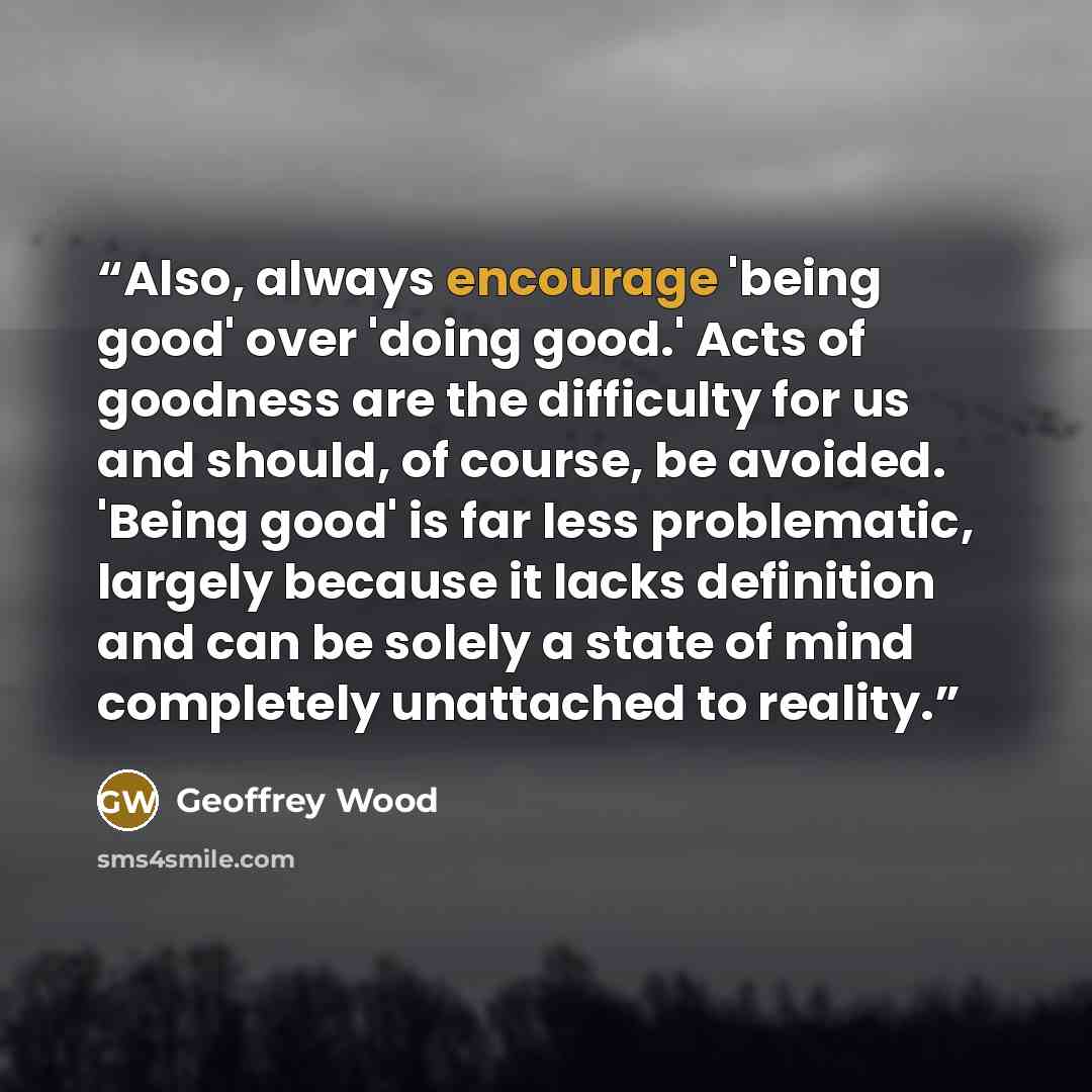 “Also, always encourage 'being good' over 'doing good.' Acts of goodness are the difficulty for us and should, of course, be avoided. 'Being good' is far less problematic, largely because it lacks definition and can be solely a state of mind completely unattached to reality.” quote by Geoffrey Wood