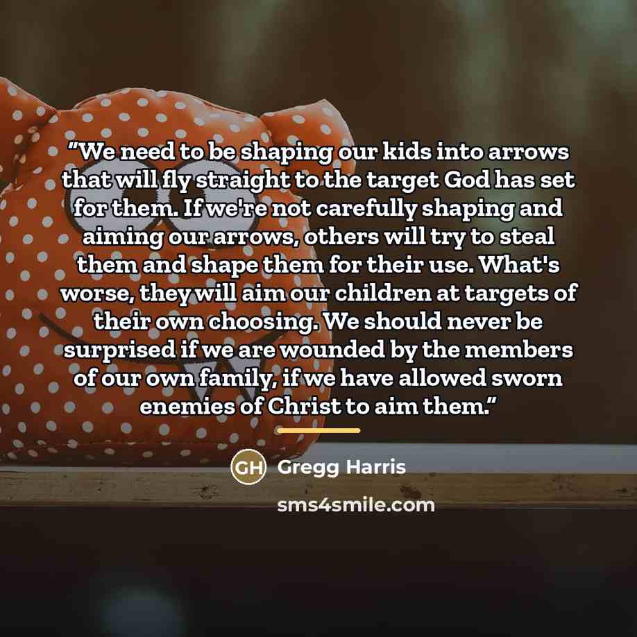 “We need to be shaping our kids into arrows that will fly straight to the target God has set for them. If we're not carefully shaping and aiming our arrows, others will try to steal them and shape them for their use. What's worse, they will aim our children at targets of their own choosing. We…” quote by Gregg Harris