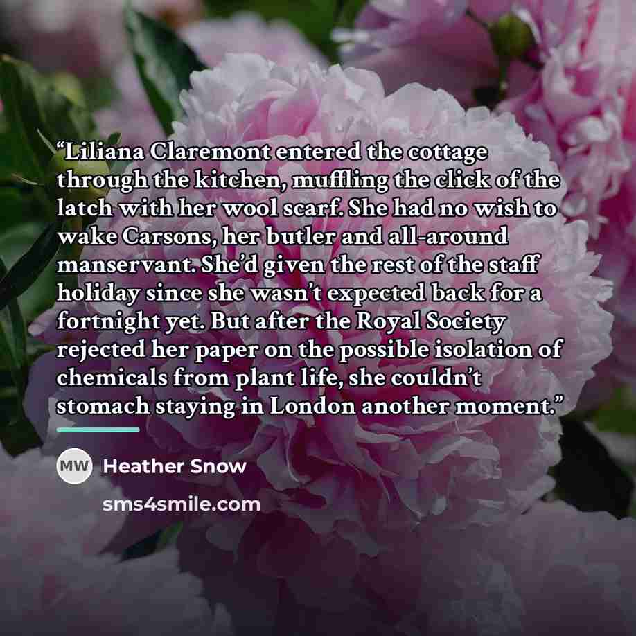 “Liliana Claremont entered the cottage through the kitchen, muffling the click of the latch with her wool scarf. She had no wish to wake Carsons, her butler and all-around manservant. She’d given the rest of the staff holiday since she wasn’t expected back for a fortnight yet. But after the Royal…” quote by Heather Snow