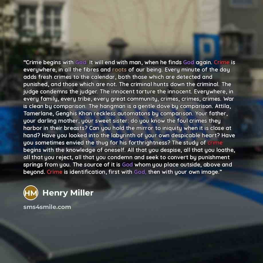 “Crime begins with God. It will end with man, when he finds God again. Crime is everywhere, in all the fibres and roots of our being. Every minute of the day adds fresh crimes to the calendar, both those which are detected and punished, and those which are not. The criminal hunts down the criminal…” quote by Henry Miller