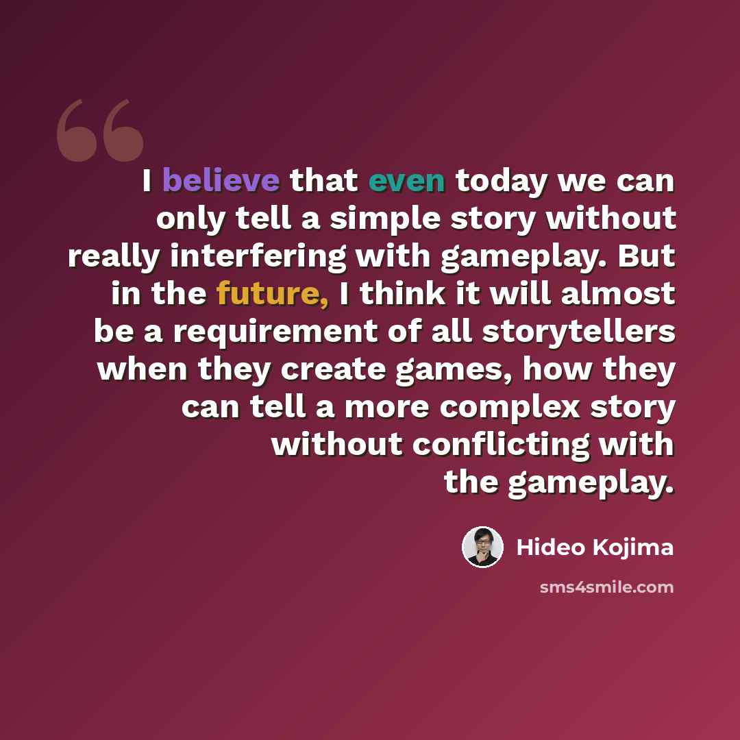 “I believe that even today we can only tell a simple story without really interfering with gameplay. But in the future, I think it will almost be a requirement of all storytellers when they create games, how they can tell a more complex story without conflicting with the gameplay.” quote by Hideo Kojima