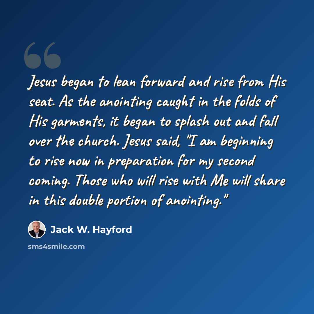 “Jesus began to lean forward and rise from His seat. As the anointing caught in the folds of His garments, it began to splash out and fall over the church. Jesus said, "I am beginning to rise now in preparation for my second coming. Those who will rise with Me will share in this double portion of…” quote by Jack W. Hayford