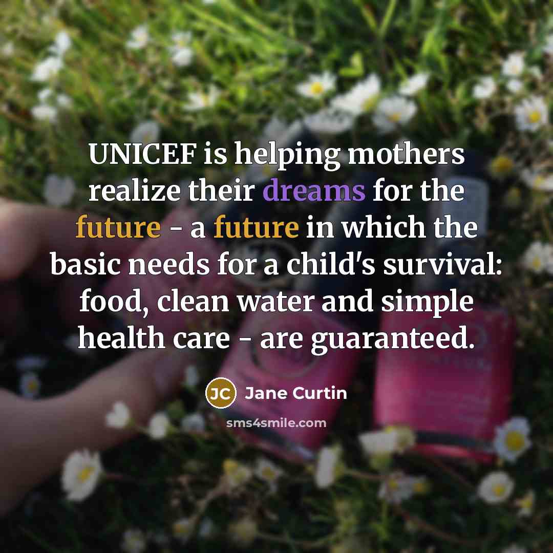 “UNICEF is helping mothers realize their dreams for the future - a future in which the basic needs for a child's survival: food, clean water and simple health care - are guaranteed.” quote by Jane Curtin