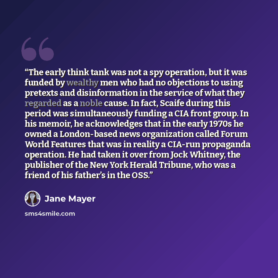 “The early think tank was not a spy operation, but it was funded by wealthy men who had no objections to using pretexts and disinformation in the service of what they regarded as a noble cause. In fact, Scaife during this period was simultaneously funding a CIA front group. In his memoir, he…” quote by Jane Mayer