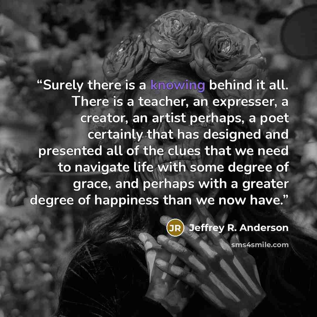 “Surely there is a knowing behind it all. There is a teacher, an expresser, a creator, an artist perhaps, a poet certainly that has designed and presented all of the clues that we need to navigate life with some degree of grace, and perhaps with a greater degree of happiness than we now have.” quote by Jeffrey R. Anderson