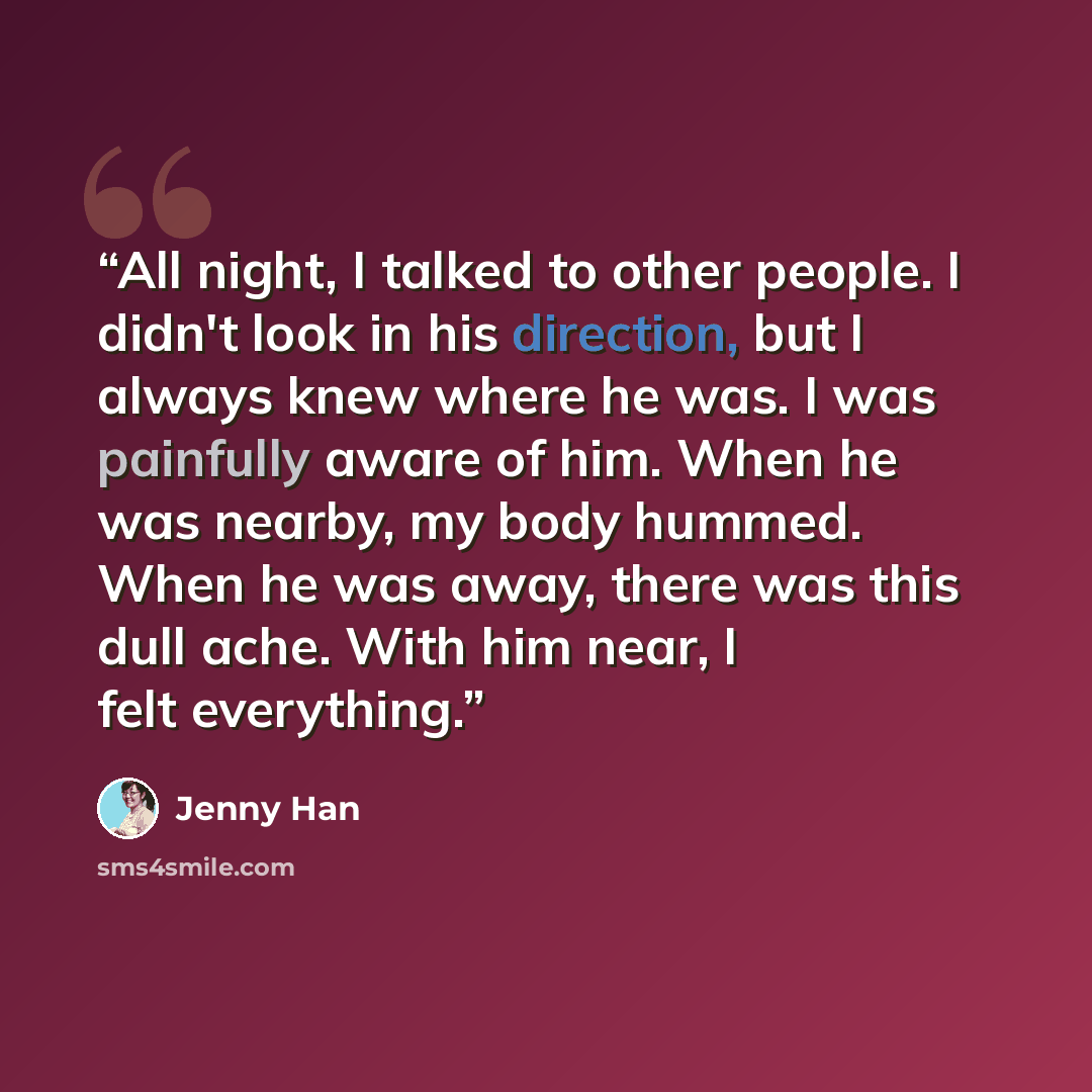 “All night, I talked to other people. I didn't look in his direction, but I always knew where he was. I was painfully aware of him. When he was nearby, my body hummed. When he was away, there was this dull ache. With him near, I felt everything.” quote by Jenny Han