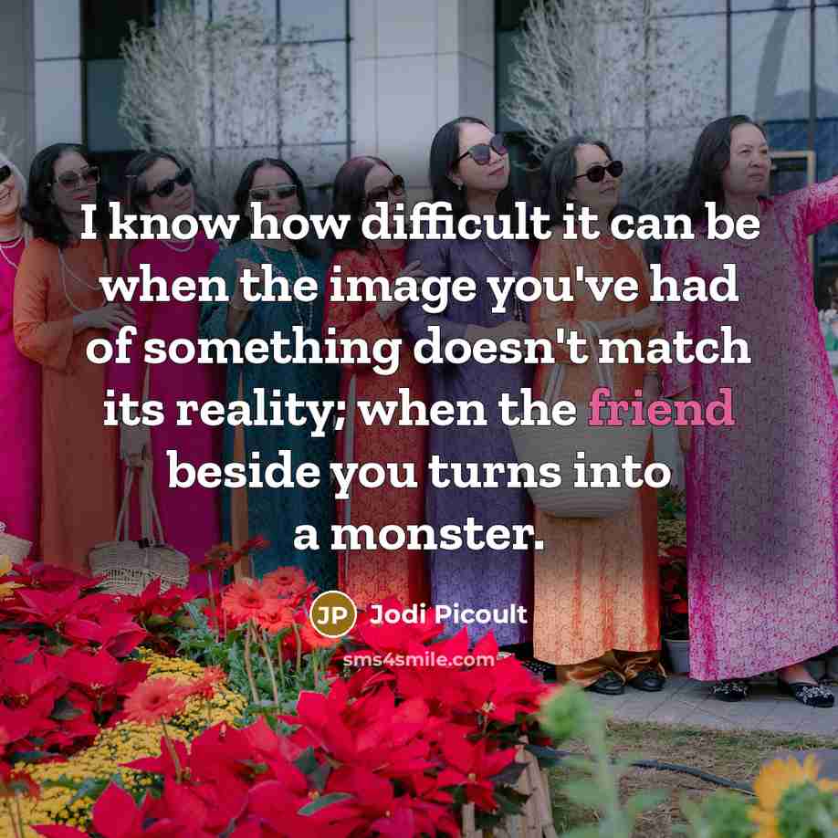 “I know how difficult it can be when the image you've had of something doesn't match its reality; when the friend beside you turns into a monster.” quote by Jodi Picoult