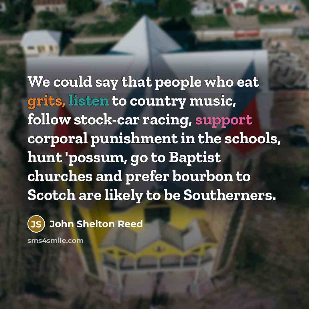 “We could say that people who eat grits, listen to country music, follow stock-car racing, support corporal punishment in the schools, hunt 'possum, go to Baptist churches and prefer bourbon to Scotch are likely to be Southerners.” quote by John Shelton Reed