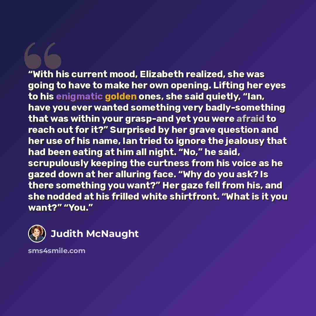 “With his current mood, Elizabeth realized, she was going to have to make her own opening. Lifting her eyes to his enigmatic golden ones, she said quietly, “Ian, have you ever wanted something very badly-something that was within your grasp-and yet you were afraid to reach out for it?” Surprised by…” quote by Judith McNaught