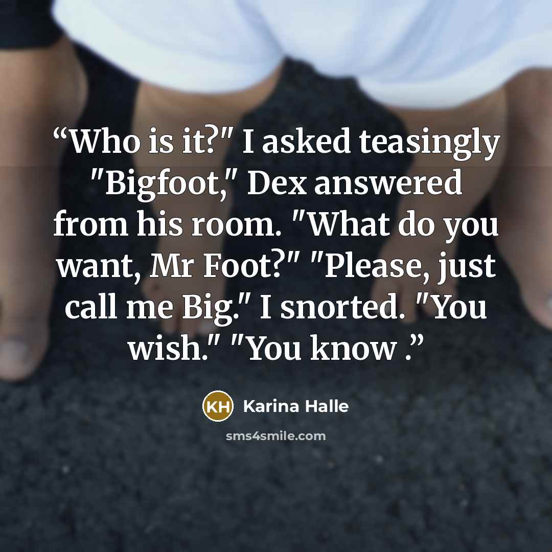 “Who is it?" I asked teasingly "Bigfoot," Dex answered from his room. "What do you want, Mr Foot?" "Please, just call me Big." I snorted. "You wish." "You know .” quote by Karina Halle