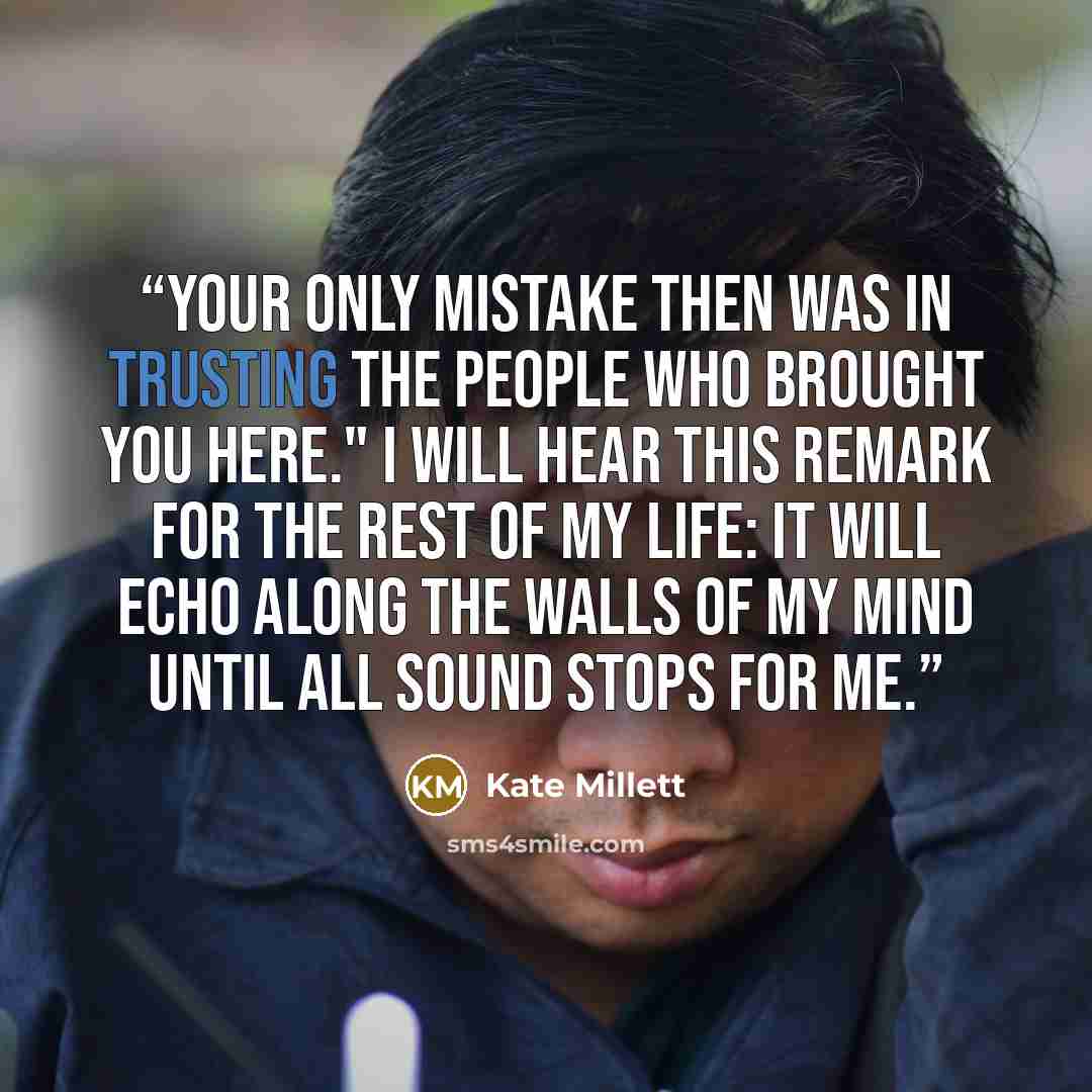 “Your only mistake then was in trusting the people who brought you here." I will hear this remark for the rest of my life: it will echo along the walls of my mind until all sound stops for me.” quote by Kate Millett