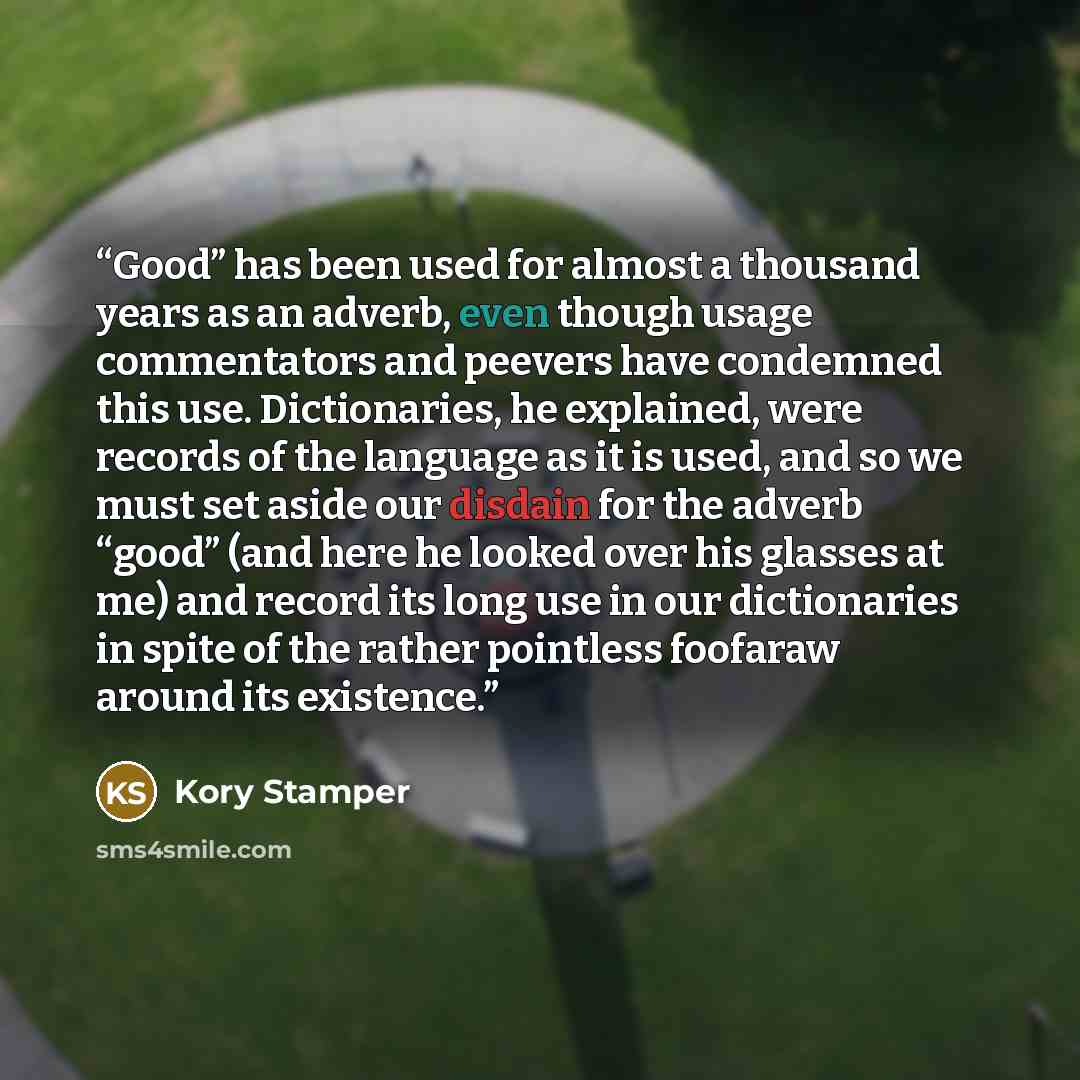“Good” has been used for almost a thousand years as an adverb, even though usage commentators and peevers have condemned this use. Dictionaries, he explained, were records of the language as it is used, and so we must set aside our disdain for the adverb “good” (and here he looked over his glasses…” quote by Kory Stamper