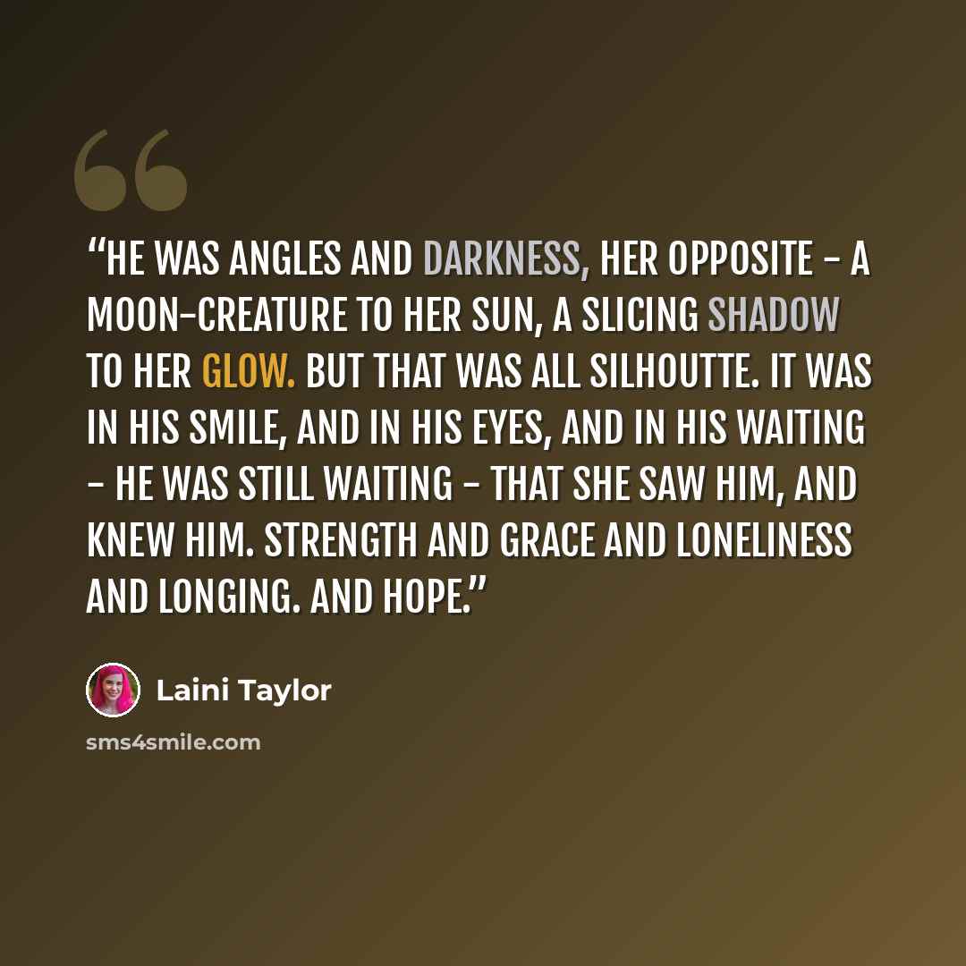 “He was angles and darkness, her opposite - a moon-creature to her sun, a slicing shadow to her glow. But that was all silhoutte. It was in his smile, and in his eyes, and in his waiting - he was still waiting - that she saw him, and knew him. Strength and grace and loneliness and longing. And hope.” quote by Laini Taylor