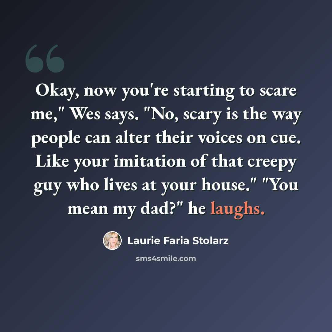 “Okay, now you're starting to scare me," Wes says. "No, scary is the way people can alter their voices on cue. Like your imitation of that creepy guy who lives at your house." "You mean my dad?" he laughs.” quote by Laurie Faria Stolarz