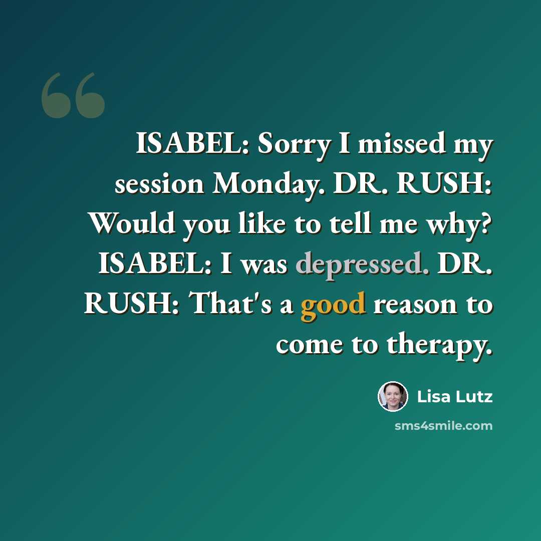 “ISABEL: Sorry I missed my session Monday. DR. RUSH: Would you like to tell me why? ISABEL: I was depressed. DR. RUSH: That's a good reason to come to therapy.” quote by Lisa Lutz