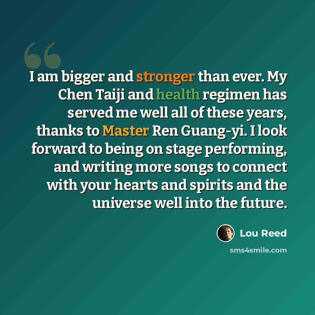 “I am bigger and stronger than ever. My Chen Taiji and health regimen has served me well all of these years, thanks to Master Ren Guang-yi. I look forward to being on stage performing, and writing more songs to connect with your hearts and spirits and the universe well into the future.” quote by Lou Reed