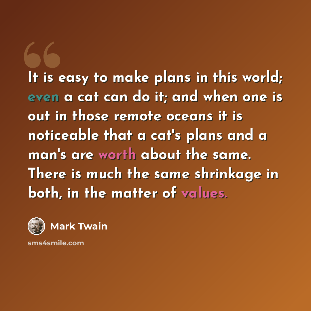 “It is easy to make plans in this world; even a cat can do it; and when one is out in those remote oceans it is noticeable that a cat's plans and a man's are worth about the same. There is much the same shrinkage in both, in the matter of values.” quote by Mark Twain