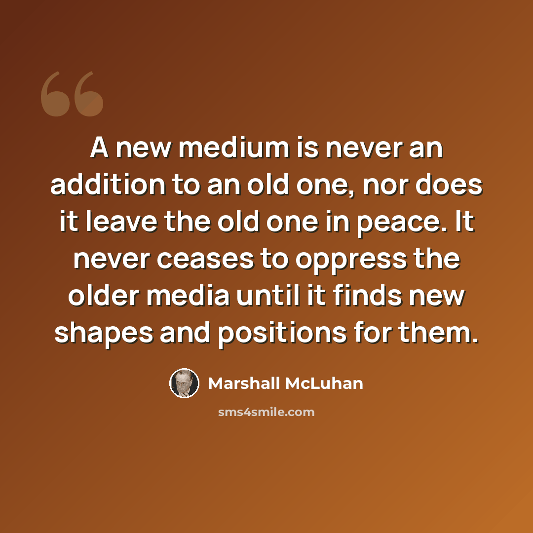 “A new medium is never an addition to an old one, nor does it leave the old one in peace. It never ceases to oppress the older media until it finds new shapes and positions for them.” quote by Marshall McLuhan