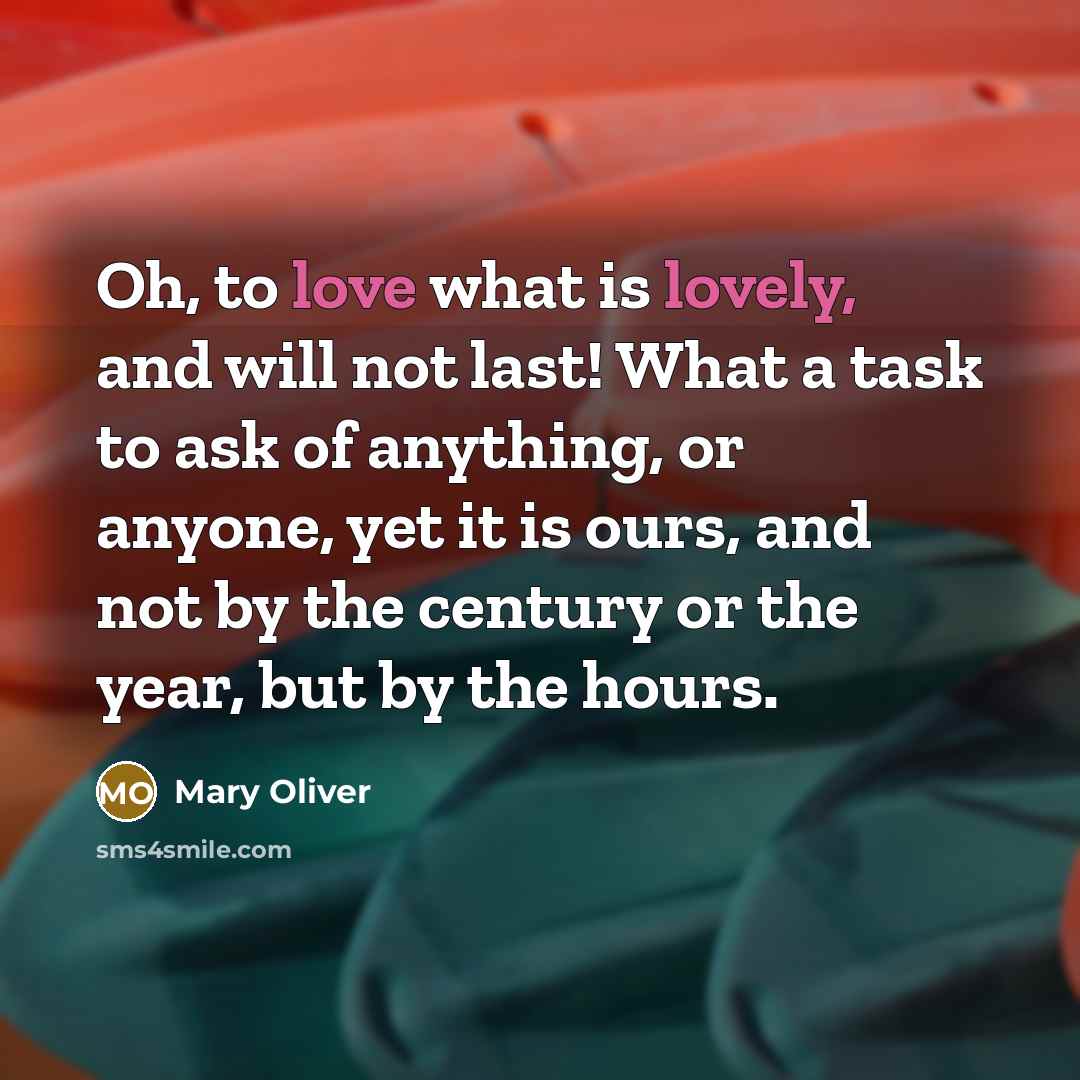 “Oh, to love what is lovely, and will not last! What a task to ask of anything, or anyone, yet it is ours, and not by the century or the year, but by the hours.” quote by Mary Oliver