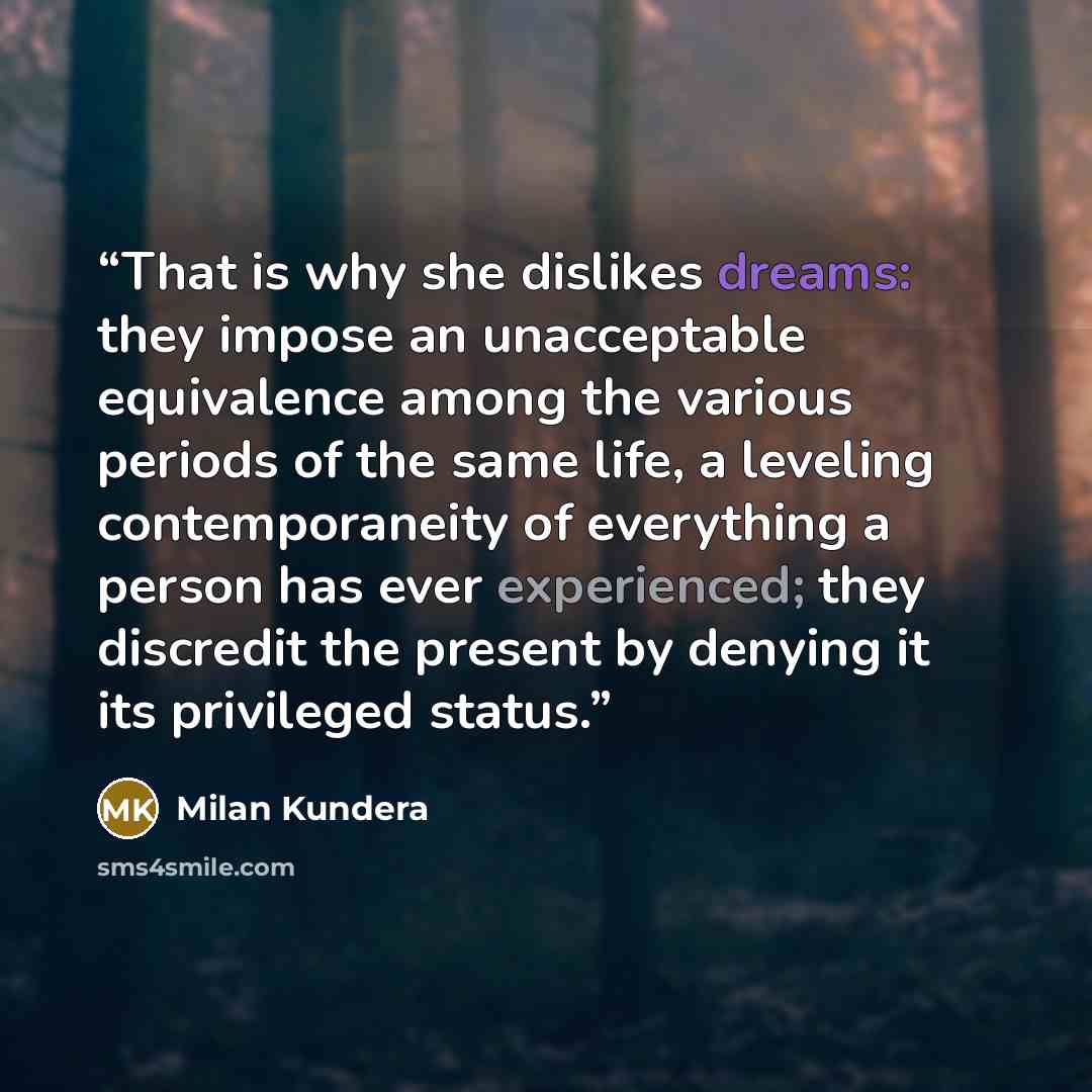 “That is why she dislikes dreams: they impose an unacceptable equivalence among the various periods of the same life, a leveling contemporaneity of everything a person has ever experienced; they discredit the present by denying it its privileged status.” quote by Milan Kundera