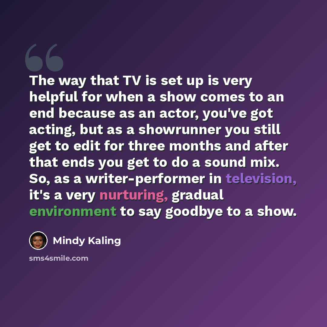 “The way that TV is set up is very helpful for when a show comes to an end because as an actor, you've got acting, but as a showrunner you still get to edit for three months and after that ends you get to do a sound mix. So, as a writer-performer in television, it's a very nurturing, gradual…” quote by Mindy Kaling