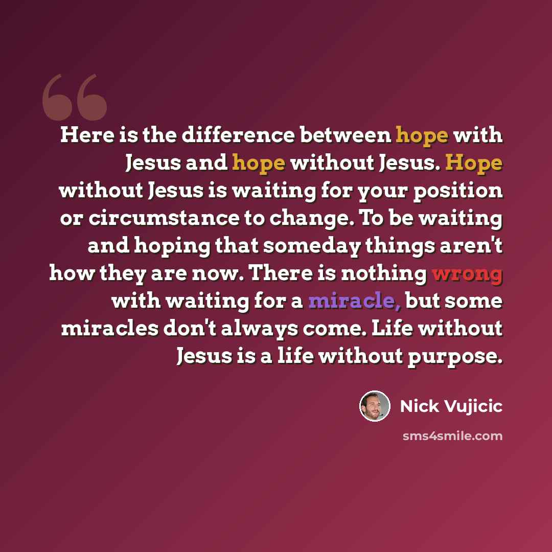 “Here is the difference between hope with Jesus and hope without Jesus. Hope without Jesus is waiting for your position or circumstance to change. To be waiting and hoping that someday things aren't how they are now. There is nothing wrong with waiting for a miracle, but some miracles don't always…” quote by Nick Vujicic