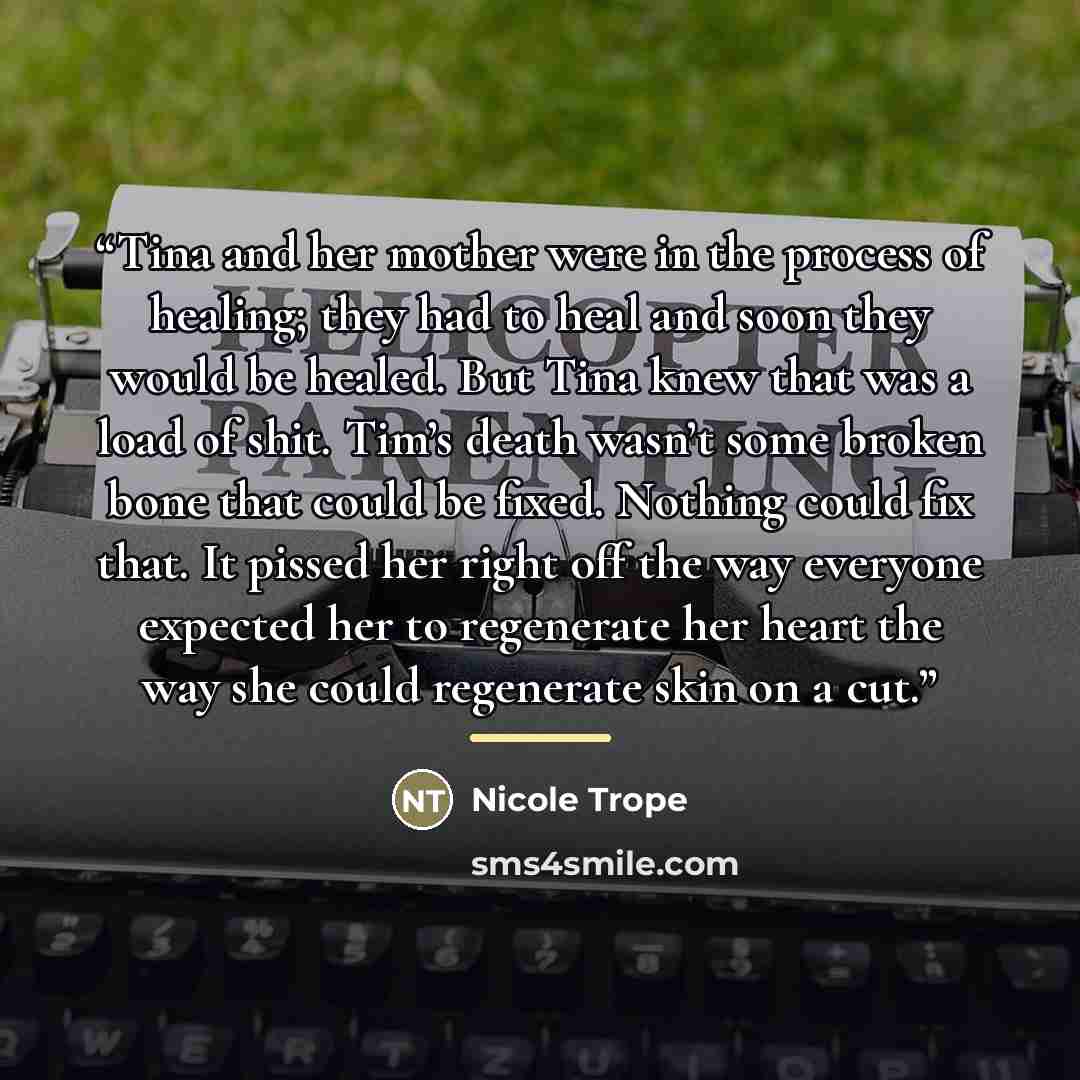 “Tina and her mother were in the process of healing; they had to heal and soon they would be healed. But Tina knew that was a load of shit. Tim’s death wasn’t some broken bone that could be fixed. Nothing could fix that. It pissed her right off the way everyone expected her to regenerate her heart…” quote by Nicole Trope