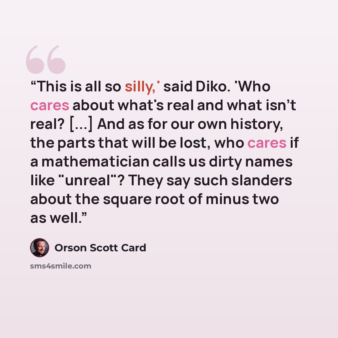“This is all so silly,' said Diko. 'Who cares about what's real and what isn't real? [...] And as for our own history, the parts that will be lost, who cares if a mathematician calls us dirty names like "unreal"? They say such slanders about the square root of minus two as well.” quote by Orson Scott Card