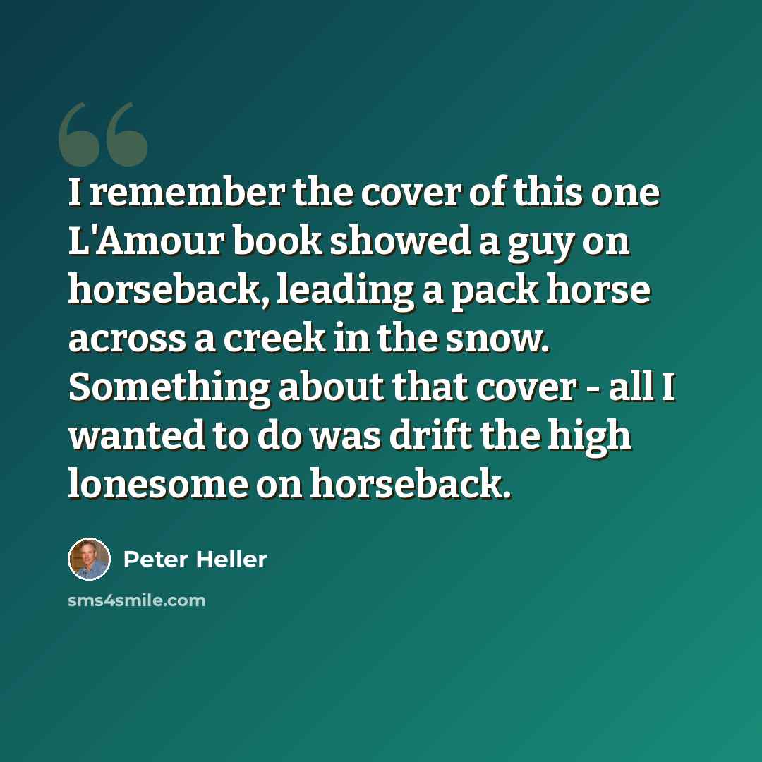 “I remember the cover of this one L'Amour book showed a guy on horseback, leading a pack horse across a creek in the snow. Something about that cover - all I wanted to do was drift the high lonesome on horseback.” quote by Peter Heller