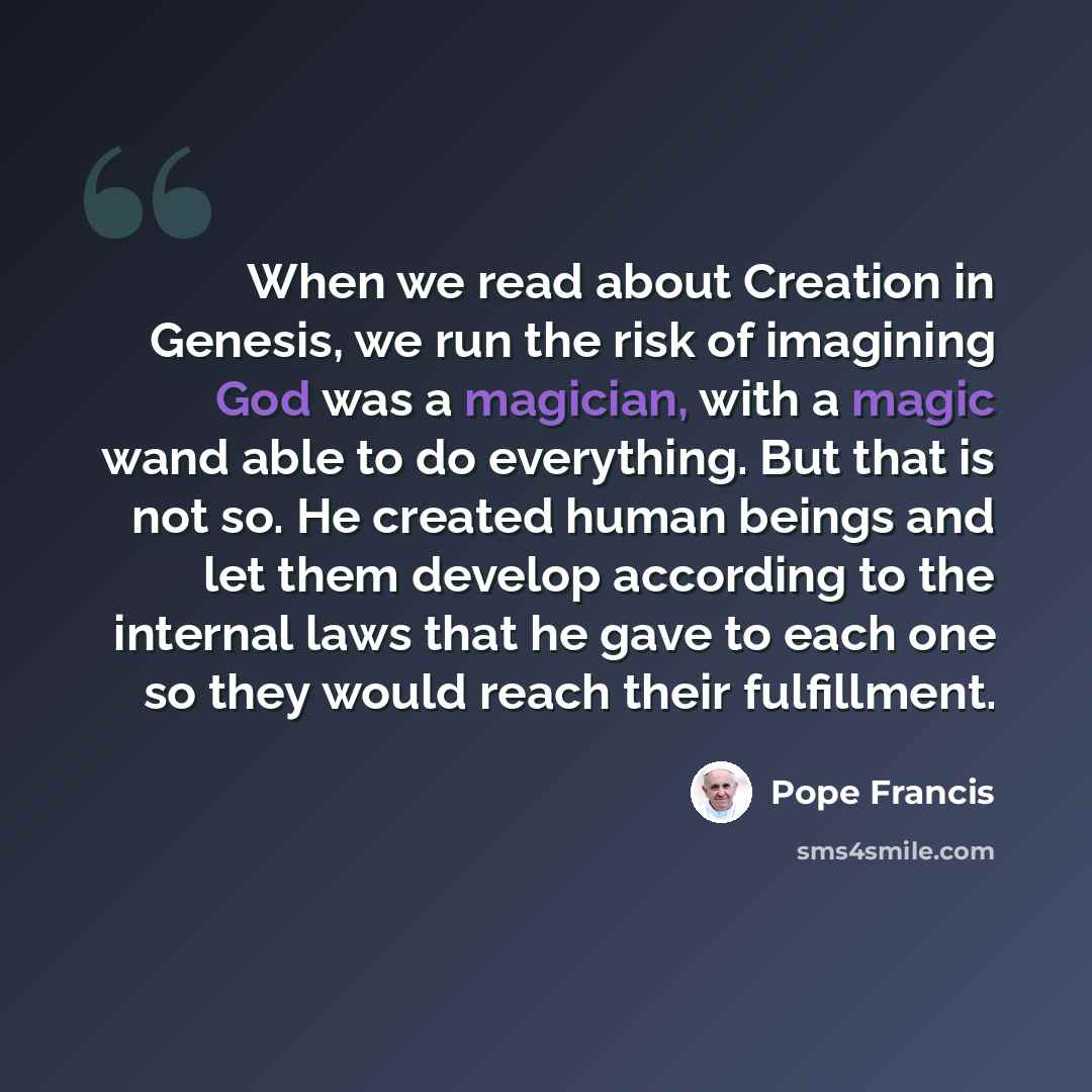 “When we read about Creation in Genesis, we run the risk of imagining God was a magician, with a magic wand able to do everything. But that is not so. He created human beings and let them develop according to the internal laws that he gave to each one so they would reach their fulfillment.” quote by Pope Francis
