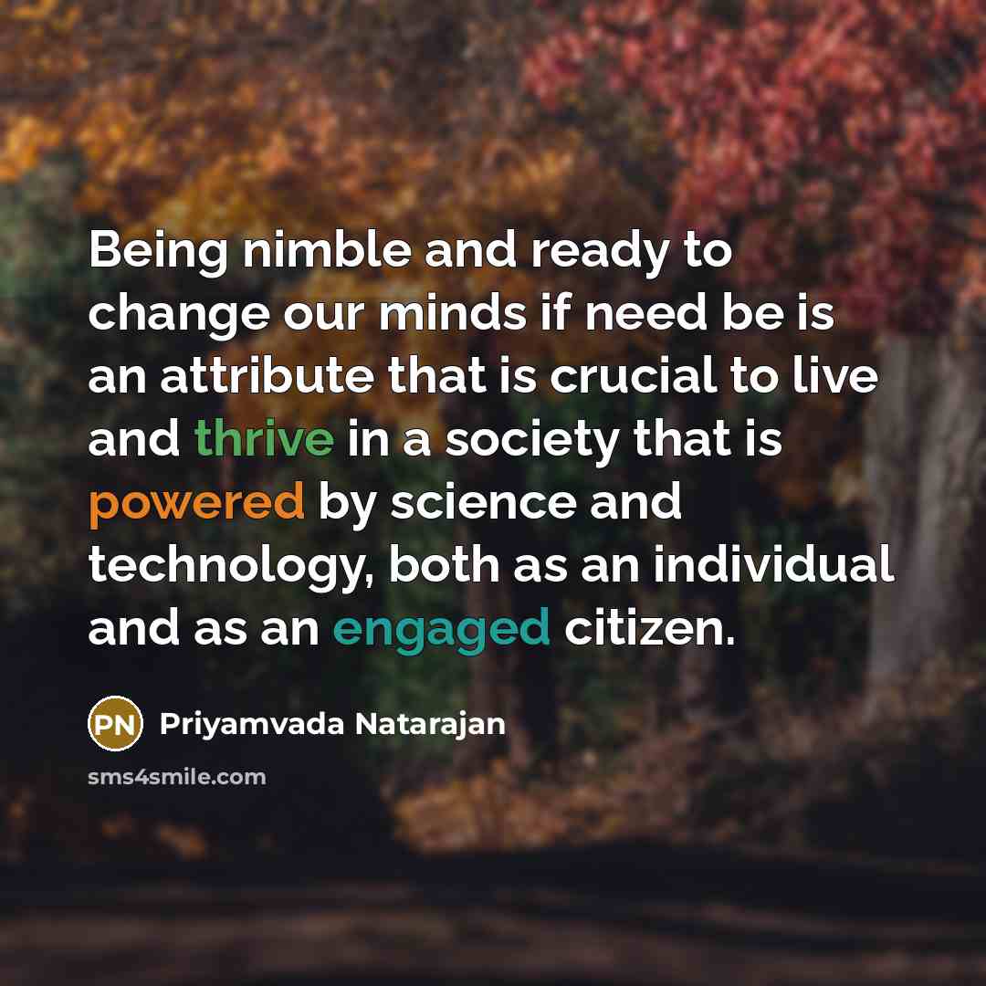 “Being nimble and ready to change our minds if need be is an attribute that is crucial to live and thrive in a society that is powered by science and technology, both as an individual and as an engaged citizen.” quote by Priyamvada Natarajan