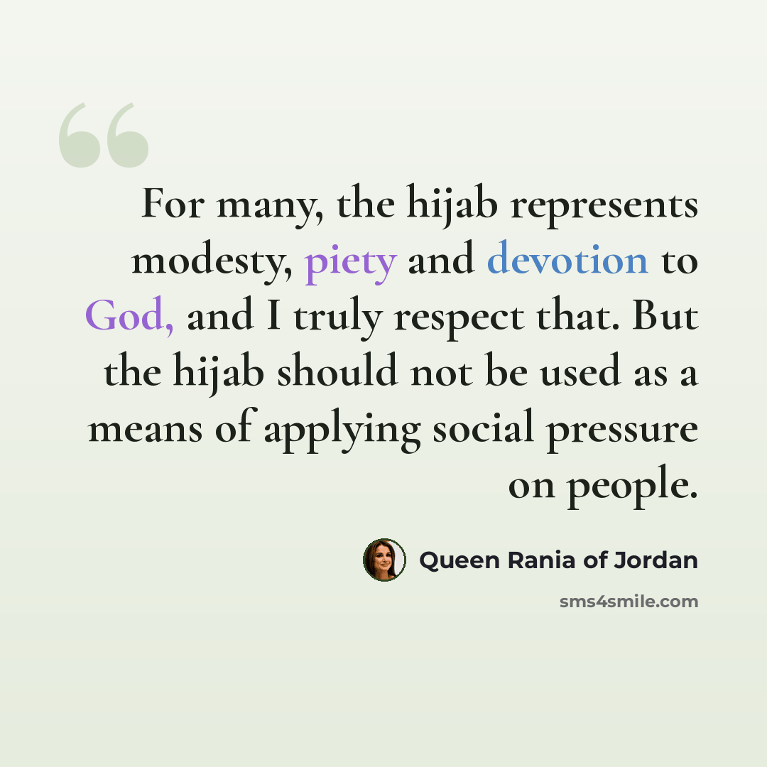 “For many, the hijab represents modesty, piety and devotion to God, and I truly respect that. But the hijab should not be used as a means of applying social pressure on people.” quote by Queen Rania of Jordan