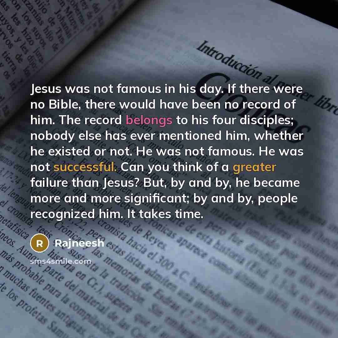 “Jesus was not famous in his day. If there were no Bible, there would have been no record of him. The record belongs to his four disciples; nobody else has ever mentioned him, whether he existed or not. He was not famous. He was not successful. Can you think of a greater failure than Jesus? But, by…” quote by Rajneesh