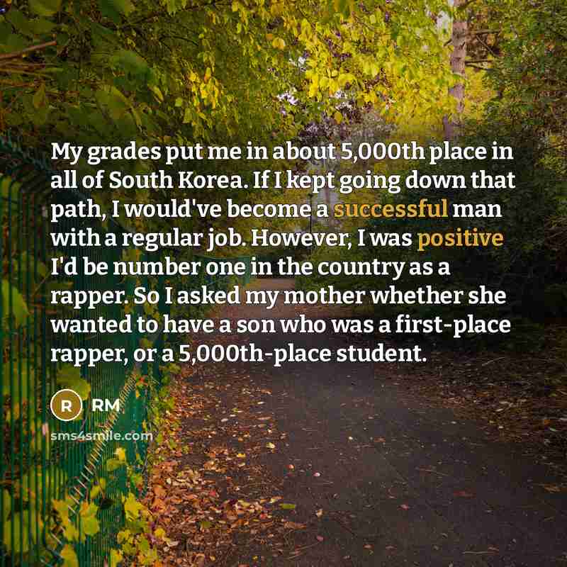 “My grades put me in about 5,000th place in all of South Korea. If I kept going down that path, I would've become a successful man with a regular job. However, I was positive I'd be number one in the country as a rapper. So I asked my mother whether she wanted to have a son who was a first-place…” quote by RM