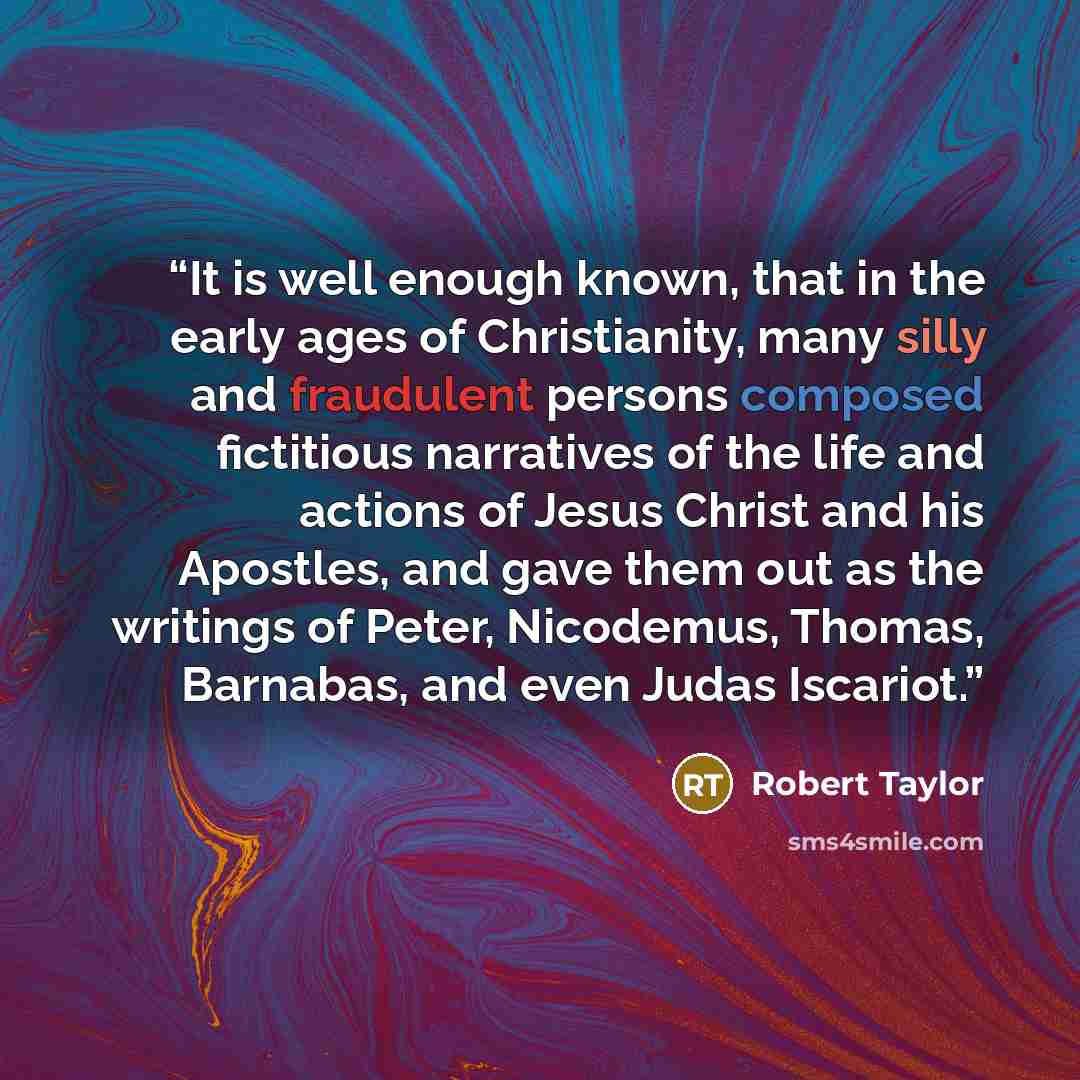 “It is well enough known, that in the early ages of Christianity, many silly and fraudulent persons composed fictitious narratives of the life and actions of Jesus Christ and his Apostles, and gave them out as the writings of Peter, Nicodemus, Thomas, Barnabas, and even Judas Iscariot.” quote by Robert Taylor