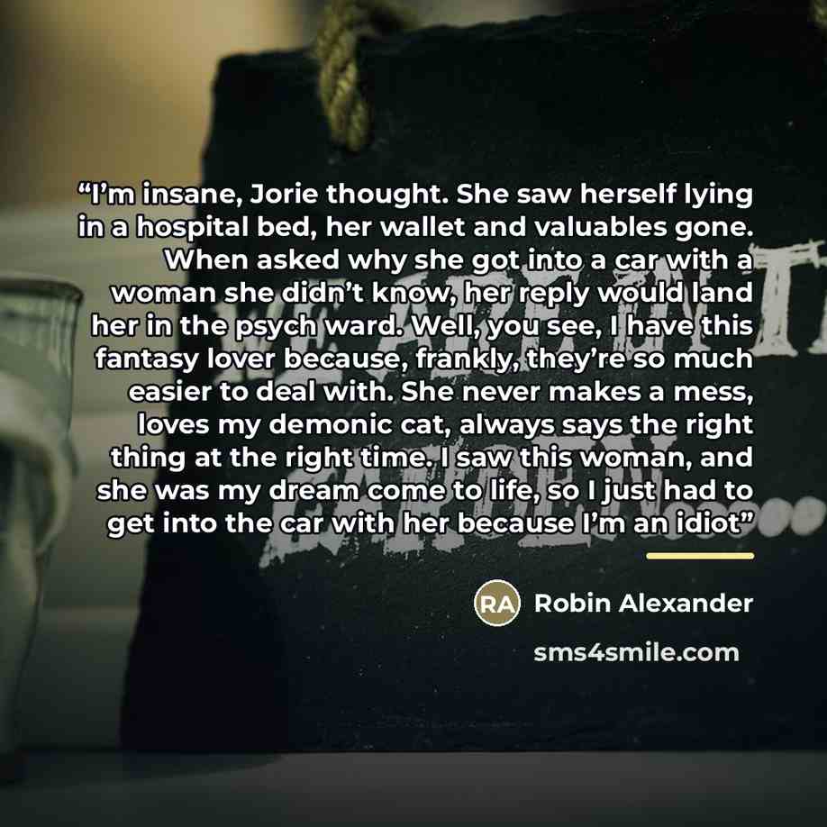 “I’m insane, Jorie thought. She saw herself lying in a hospital bed, her wallet and valuables gone. When asked why she got into a car with a woman she didn’t know, her reply would land her in the psych ward. Well, you see, I have this fantasy lover because, frankly, they’re so much easier to deal…” quote by Robin Alexander