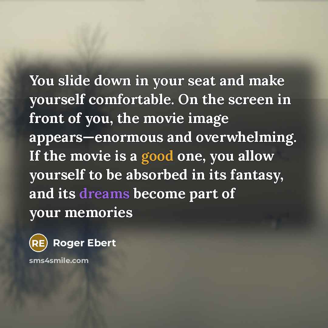“You slide down in your seat and make yourself comfortable. On the screen in front of you, the movie image appears—enormous and overwhelming. If the movie is a good one, you allow yourself to be absorbed in its fantasy, and its dreams become part of your memories” quote by Roger Ebert