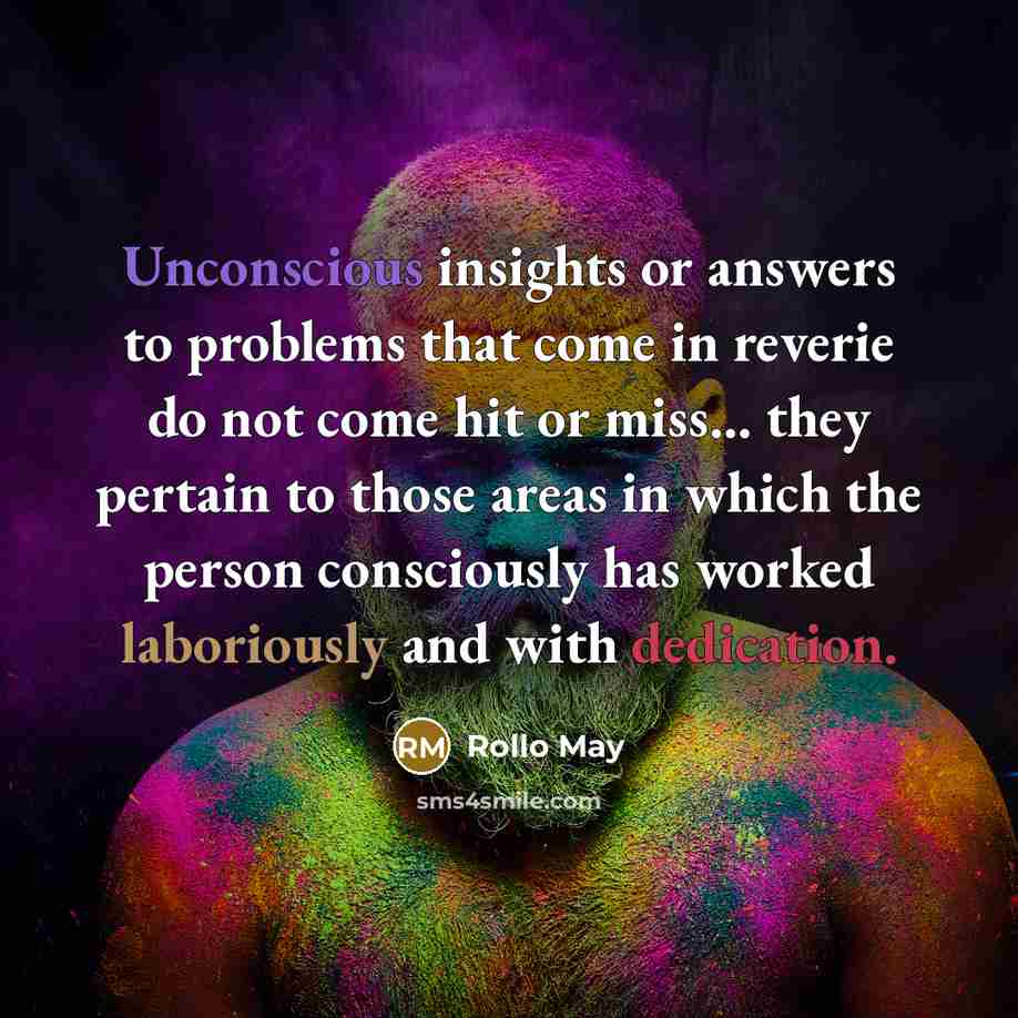 “Unconscious insights or answers to problems that come in reverie do not come hit or miss... they pertain to those areas in which the person consciously has worked laboriously and with dedication.” quote by Rollo May
