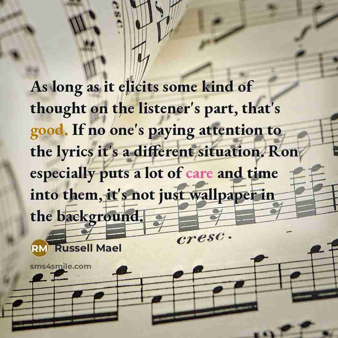 “As long as it elicits some kind of thought on the listener's part, that's good. If no one's paying attention to the lyrics it's a different situation. Ron especially puts a lot of care and time into them, it's not just wallpaper in the background.” quote by Russell Mael