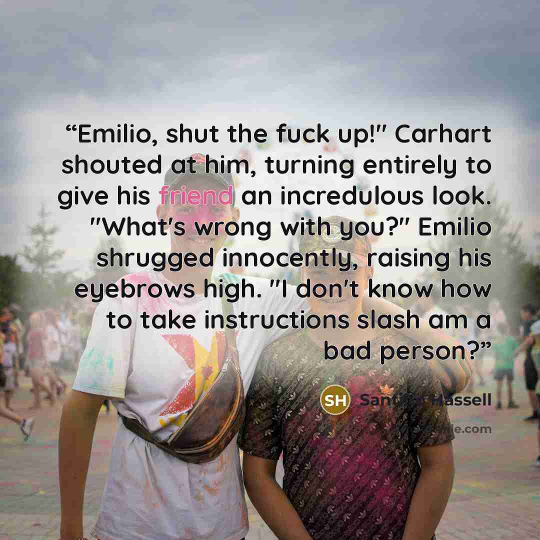 “Emilio, shut the fuck up!" Carhart shouted at him, turning entirely to give his friend an incredulous look. "What's wrong with you?" Emilio shrugged innocently, raising his eyebrows high. "I don't know how to take instructions slash am a bad person?” quote by Santino Hassell