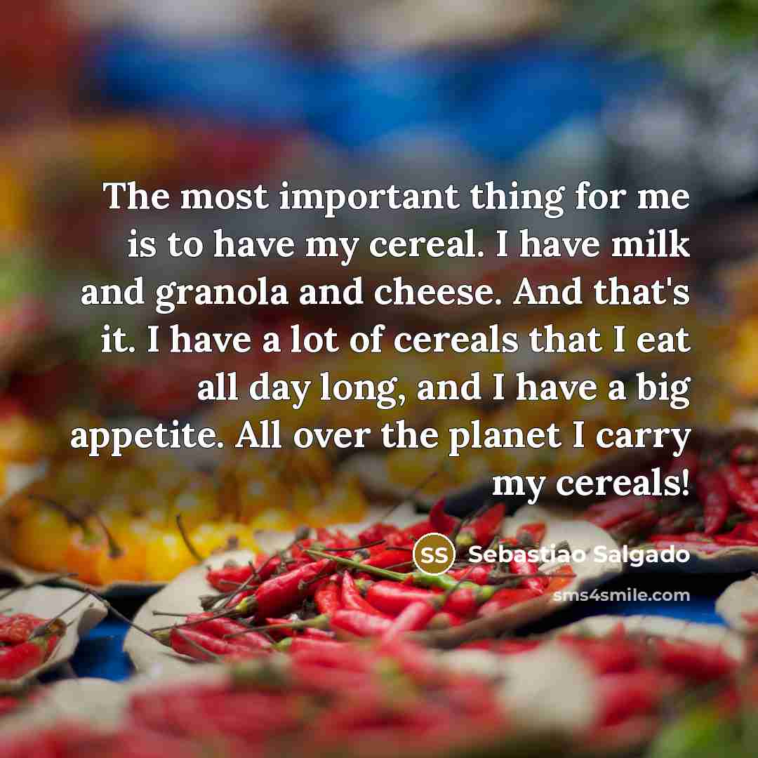 “The most important thing for me is to have my cereal. I have milk and granola and cheese. And that's it. I have a lot of cereals that I eat all day long, and I have a big appetite. All over the planet I carry my cereals!” quote by Sebastiao Salgado